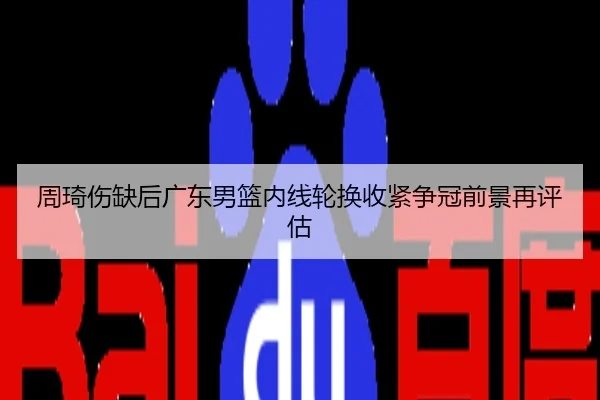 周琦伤缺后广东男篮内线轮换收紧争冠前景再评估